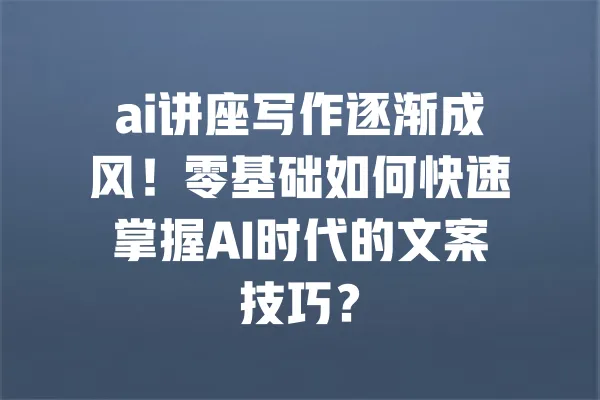 ai讲座写作逐渐成风!零基础如何快速掌握AI时代的文案技巧? 一