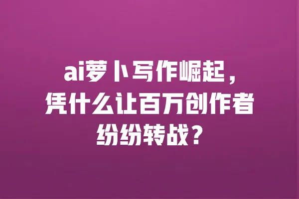 ai萝卜写作崛起,凭什么让百万创作者纷纷转战? 一