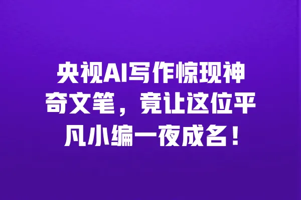 央视AI写作惊现神奇文笔,竟让这位平凡小编一夜成名! 一