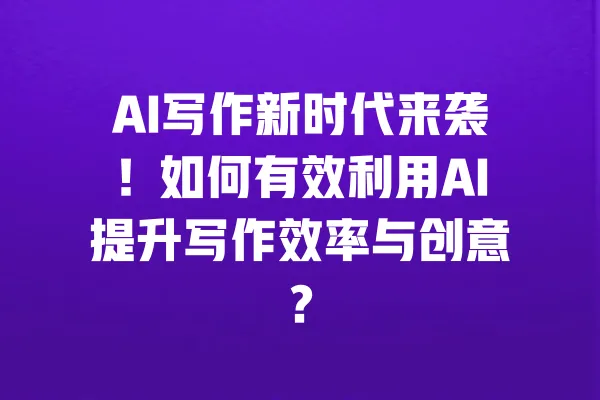 AI写作新时代来袭!如何有效利用AI提升写作效率与创意? 一
