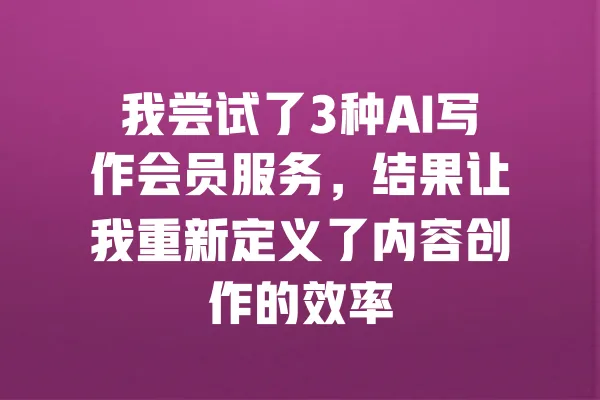 我尝试了3种AI写作会员服务，结果让我重新定义了内容创作的效率 一