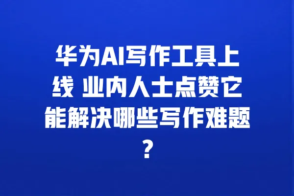 华为AI写作工具上线 业内人士点赞它能解决哪些写作难题? 一