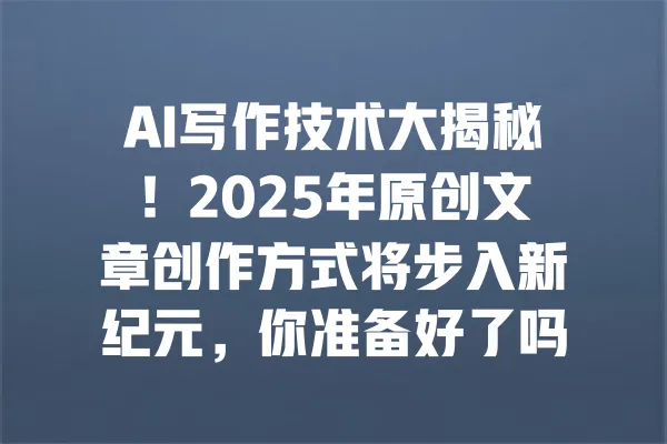 AI写作技术大揭秘!2025年原创文章创作方式将步入新纪元,你准备好了吗? 一