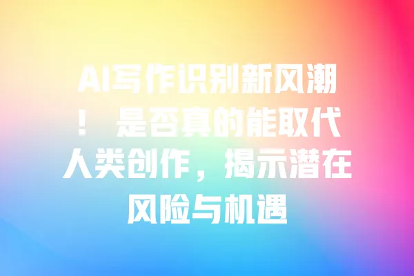AI写作识别新风潮！ 是否真的能取代人类创作，揭示潜在风险与机遇 一