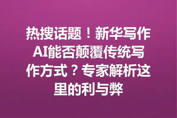 热搜话题！新华写作AI能否颠覆传统写作方式？专家解析这里的利与弊 一