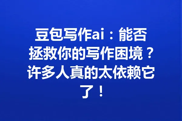 豆包写作ai：能否拯救你的写作困境？许多人真的太依赖它了！ 一