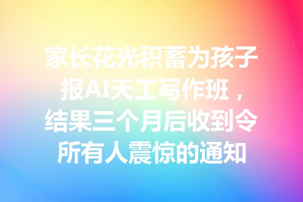 家长花光积蓄为孩子报AI天工写作班，结果三个月后收到令所有人震惊的通知 一