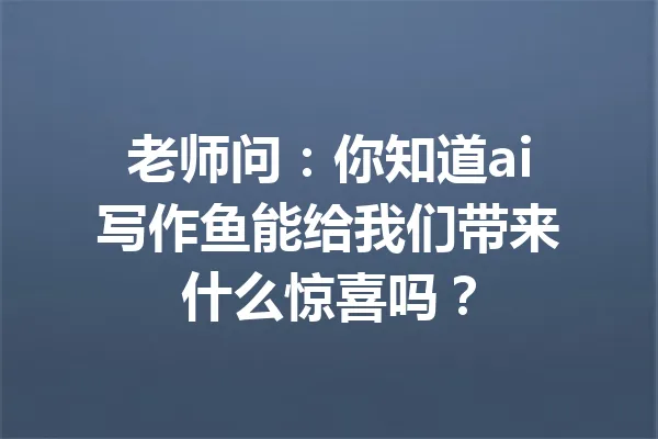 老师问：你知道ai写作鱼能给我们带来什么惊喜吗？ 一