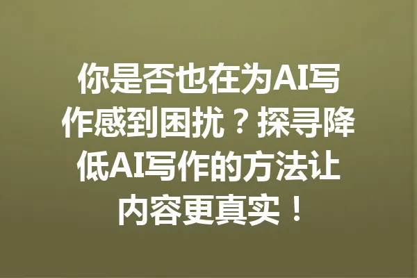 你是否也在为AI写作感到困扰？探寻降低AI写作的方法让内容更真实！ 一