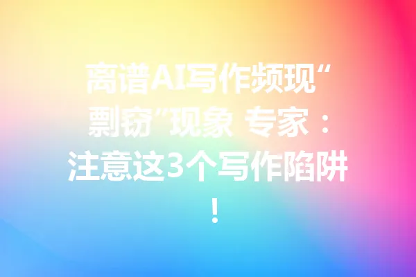 离谱AI写作频现“剽窃”现象 专家:注意这3个写作陷阱! 一