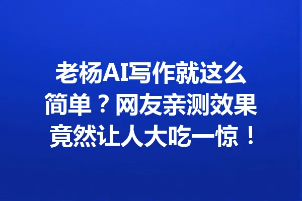 老杨AI写作就这么简单？网友亲测效果竟然让人大吃一惊！ 一