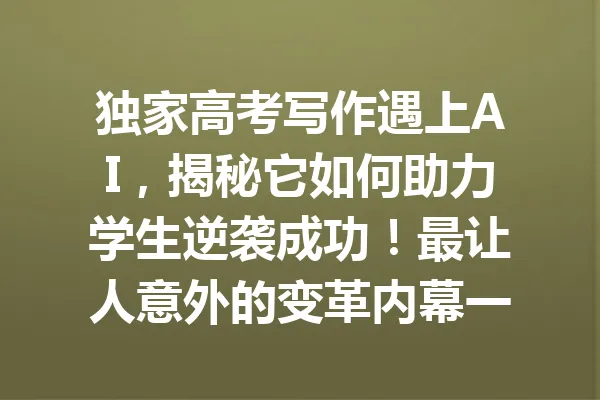 独家高考写作遇上AI,揭秘它如何助力学生逆袭成功!最让人意外的变革内幕一览 一