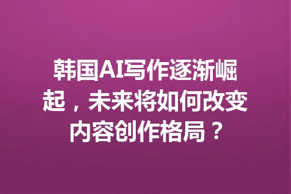 韩国AI写作逐渐崛起，未来将如何改变内容创作格局？ 一