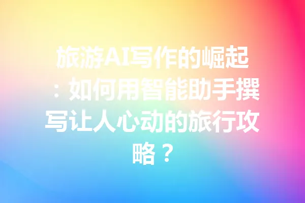 旅游AI写作的崛起：如何用智能助手撰写让人心动的旅行攻略？ 一