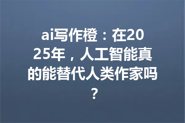 ai写作橙：在2025年，人工智能真的能替代人类作家吗？ 一