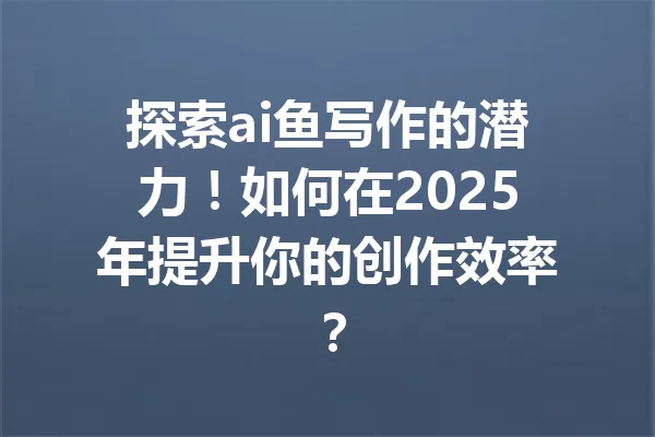 探索ai鱼写作的潜力!如何在2025年提升你的创作效率? 一