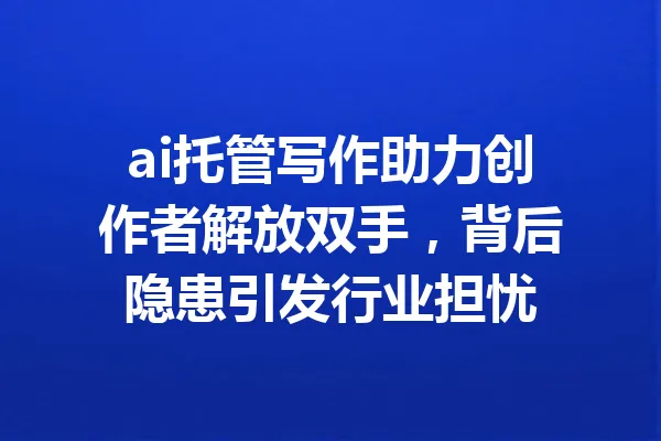 ai托管写作助力创作者解放双手，背后隐患引发行业担忧 一