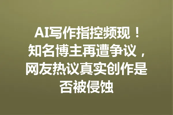 AI写作指控频现!知名博主再遭争议,网友热议真实创作是否被侵蚀 一