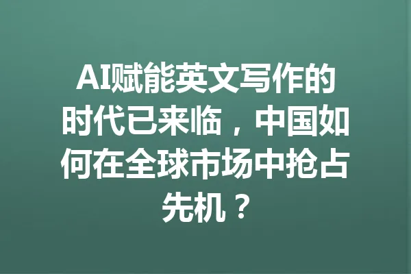 AI赋能英文写作的时代已来临,中国如何在全球市场中抢占先机? 一