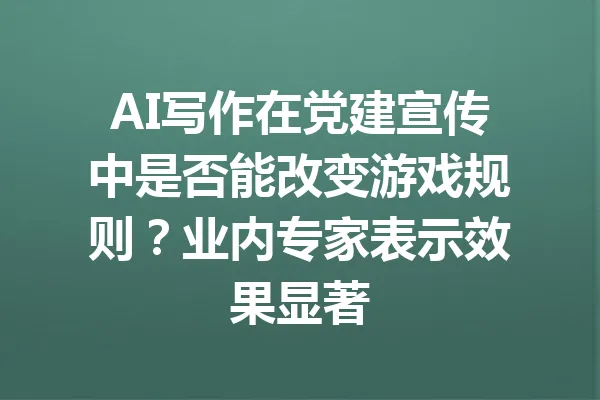 AI写作在党建宣传中是否能改变游戏规则?业内专家表示效果显著 一