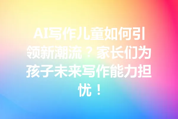 AI写作儿童如何引领新潮流？家长们为孩子未来写作能力担忧！ 一