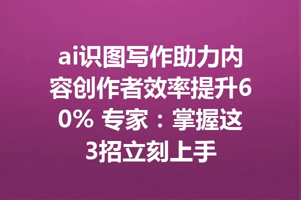ai识图写作助力内容创作者效率提升60% 专家：掌握这3招立刻上手 一