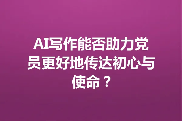 AI写作能否助力党员更好地传达初心与使命？ 一