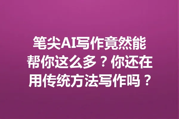 笔尖AI写作竟然能帮你这么多？你还在用传统方法写作吗？ 一