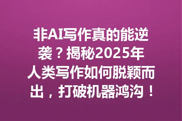 非AI写作真的能逆袭?揭秘2025年人类写作如何脱颖而出,打破机器鸿沟! 一