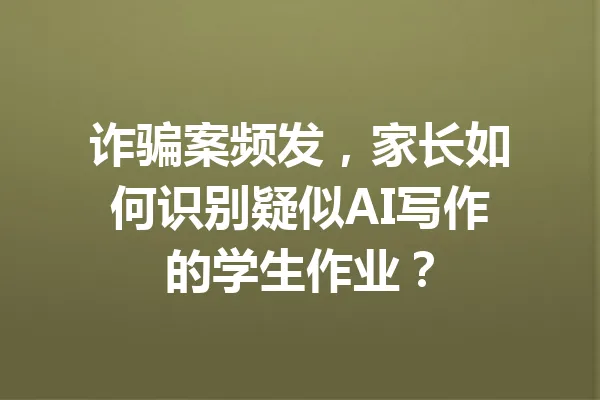 诈骗案频发，家长如何识别疑似AI写作的学生作业？ 一