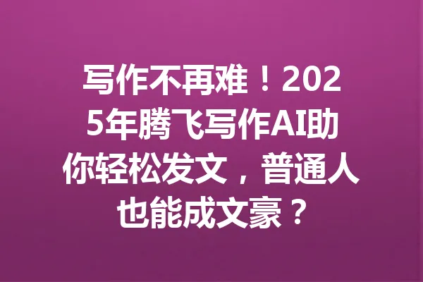 写作不再难！2025年腾飞写作AI助你轻松发文，普通人也能成文豪？ 一