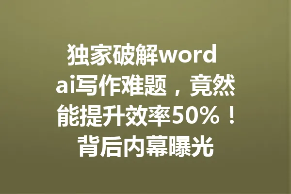 独家破解word ai写作难题，竟然能提升效率50%！背后内幕曝光 一