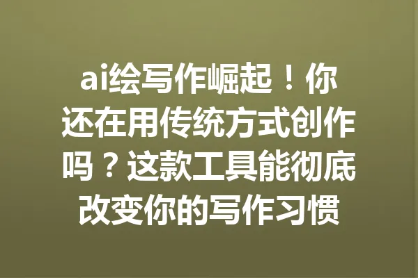 ai绘写作崛起！你还在用传统方式创作吗？这款工具能彻底改变你的写作习惯 一