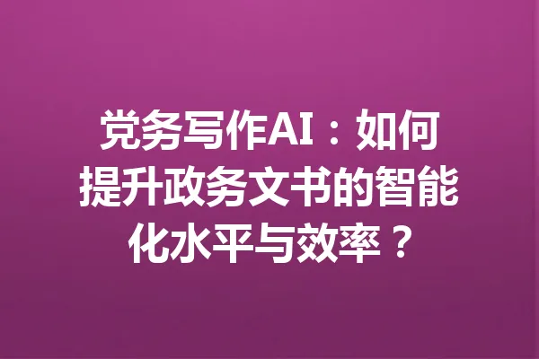 党务写作AI:如何提升政务文书的智能化水平与效率? 一