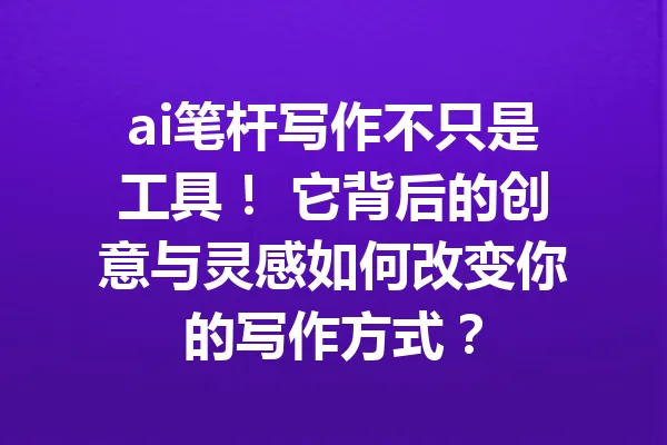 ai笔杆写作不只是工具！ 它背后的创意与灵感如何改变你的写作方式？ 一