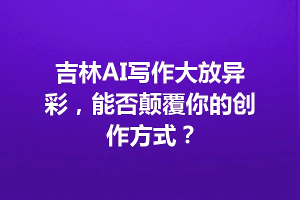 吉林AI写作大放异彩，能否颠覆你的创作方式？ 一