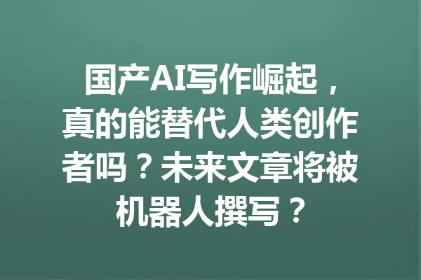 国产AI写作崛起，真的能替代人类创作者吗？未来文章将被机器人撰写？ 一