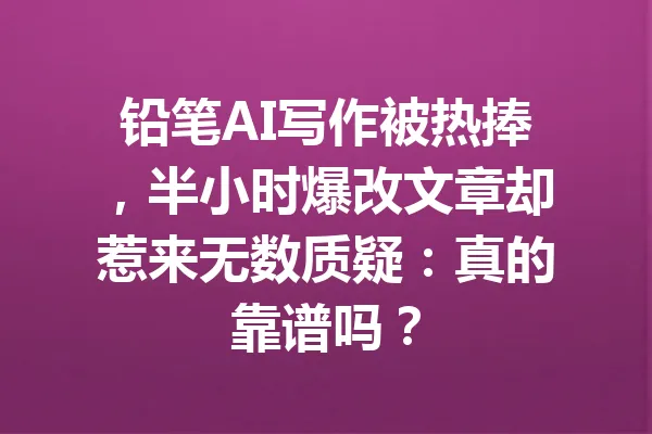 铅笔AI写作被热捧,半小时爆改文章却惹来无数质疑:真的靠谱吗? 一