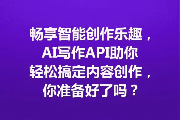 畅享智能创作乐趣，AI写作API助你轻松搞定内容创作，你准备好了吗？ 一