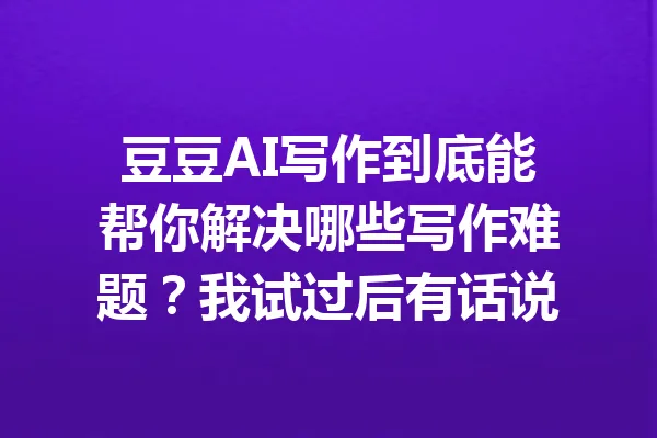 豆豆AI写作到底能帮你解决哪些写作难题？我试过后有话说 一