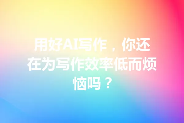 用好AI写作，你还在为写作效率低而烦恼吗？ 一
