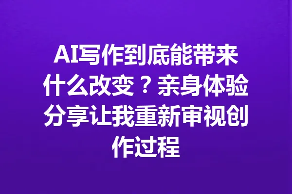 AI写作到底能带来什么改变?亲身体验分享让我重新审视创作过程 一