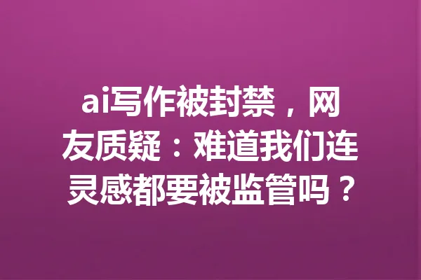 ai写作被封禁，网友质疑：难道我们连灵感都要被监管吗？ 一