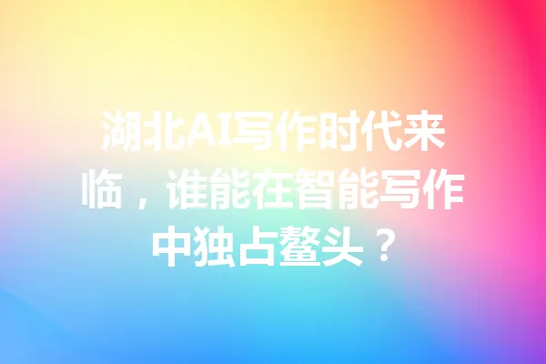 湖北AI写作时代来临,谁能在智能写作中独占鳌头? 一