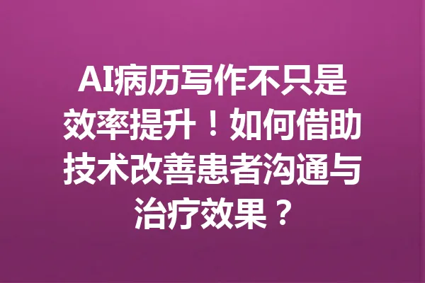 AI病历写作不只是效率提升！如何借助技术改善患者沟通与治疗效果？ 一