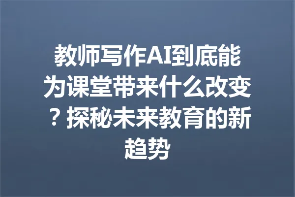 教师写作AI到底能为课堂带来什么改变？探秘未来教育的新趋势 一