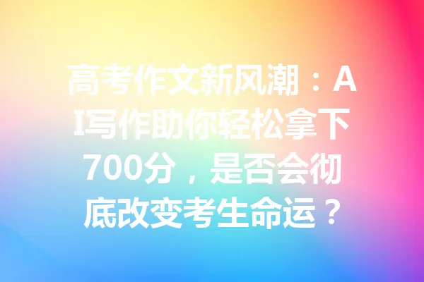 高考作文新风潮：AI写作助你轻松拿下700分，是否会彻底改变考生命运？ 一