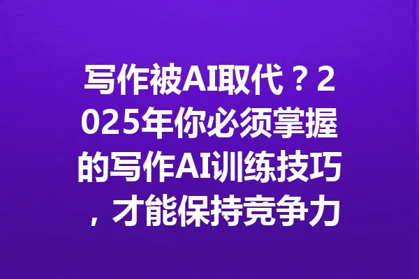 写作被AI取代？2025年你必须掌握的写作AI训练技巧，才能保持竞争力 一