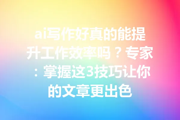 ai写作好真的能提升工作效率吗？专家：掌握这3技巧让你的文章更出色 一