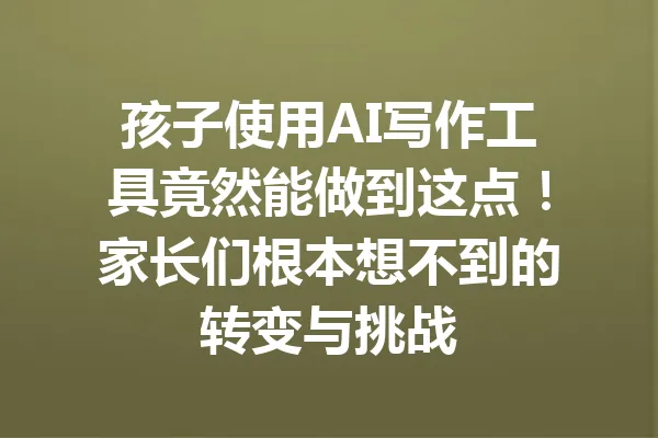 孩子使用AI写作工具竟然能做到这点！家长们根本想不到的转变与挑战 一